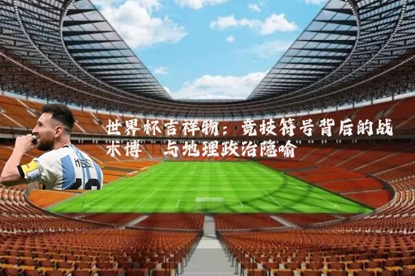 世界杯吉祥物:竞技符号背后的战术博弈与地理政治隐喻