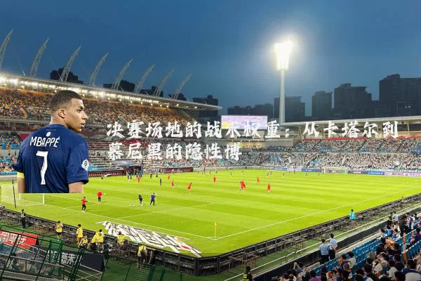 决赛场地的战术权重:从卡塔尔到慕尼黑的隐性博弈