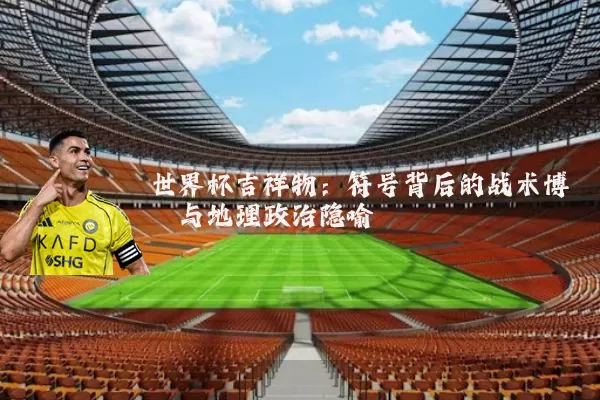 世界杯吉祥物：符号背后的战术博弈与地理政治隐喻